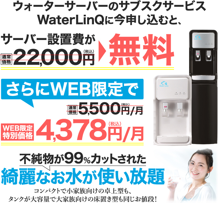 ウォーターサーバーのサブすくサービスWaterLinQに今申し込むと､サーバー設置費が無料 さらにWEB限定で4,378円(税込)/月 不純物が99％カットされた綺麗なお水が使い放題 コンパクトで小家族向けの卓上型も｡タンクが大容量で大家族向けの床置き型も同じお値段！