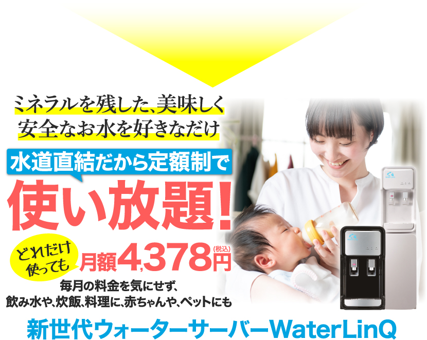 ミネラルを残した､美味しく安全なお水を好きなだけ 水道直結だから定額制で使い放題！どれだけ使っても月額4,378円(税込) 毎月の料金を気にせず､飲み水や､炊飯､料理に､赤ちゃんや､ペットにも 新世代ウォーターサーバーWaterLinQ