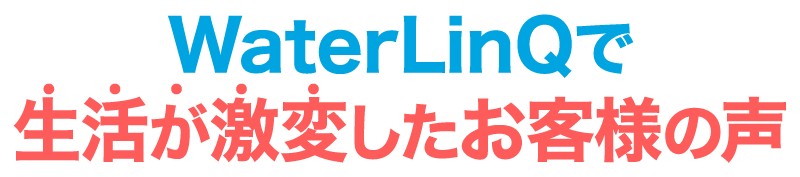 WaterLinQで生活が激変したお客様の声