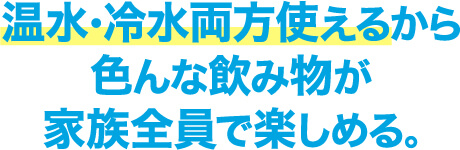 温水・冷水両方使えるから色んな飲み物が家族全員で楽しめる｡